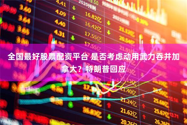全国最好股票配资平台 是否考虑动用武力吞并加拿大？特朗普回应