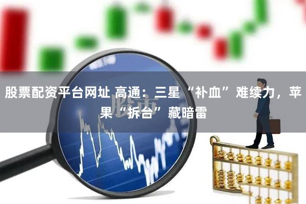 股票配资平台网址 高通：三星 “补血” 难续力，苹果 “拆台” 藏暗雷
