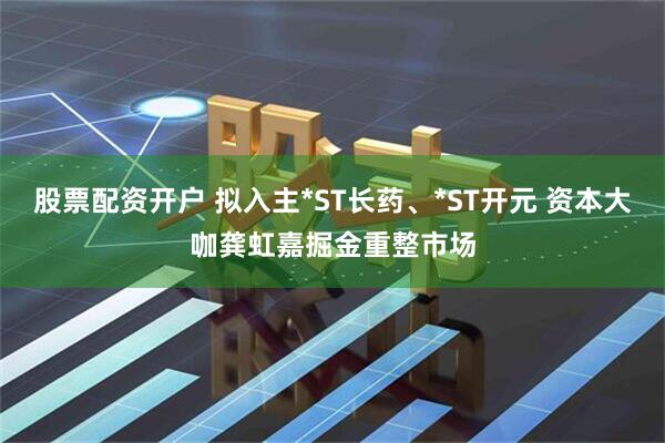 股票配资开户 拟入主*ST长药、*ST开元 资本大咖龚虹嘉掘金重整市场