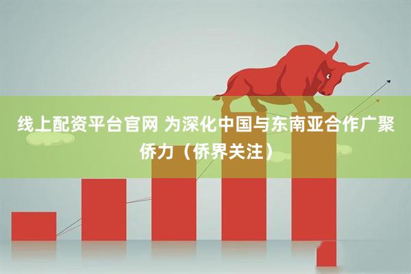 线上配资平台官网 为深化中国与东南亚合作广聚侨力（侨界关注）