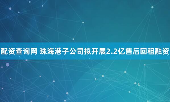 配资查询网 珠海港子公司拟开展2.2亿售后回租融资
