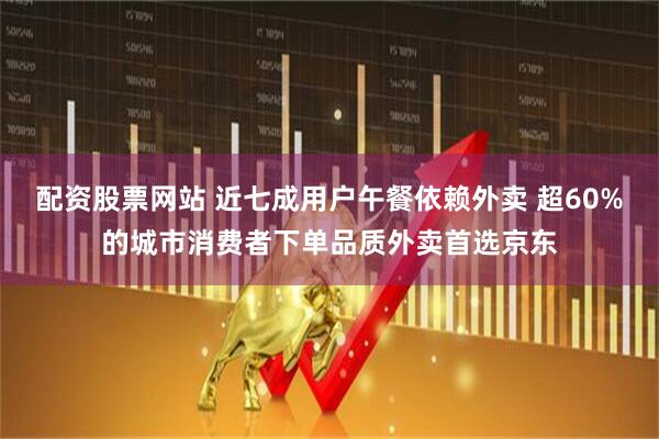 配资股票网站 近七成用户午餐依赖外卖 超60%的城市消费者下单品质外卖首选京东