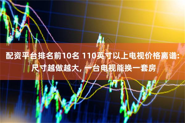 配资平台排名前10名 110英寸以上电视价格离谱: 尺寸越做越大, 一台电视能换一套房