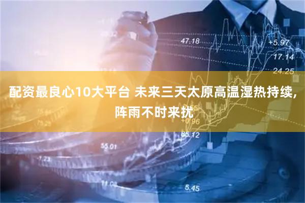配资最良心10大平台 未来三天太原高温湿热持续, 阵雨不时来扰