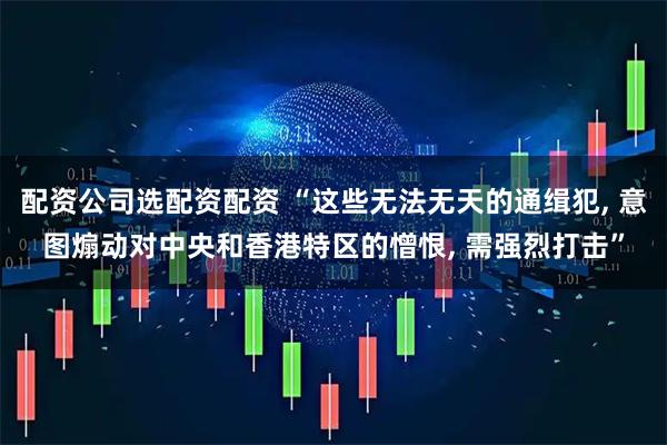配资公司选配资配资 “这些无法无天的通缉犯, 意图煽动对中央和香港特区的憎恨, 需强烈打击”
