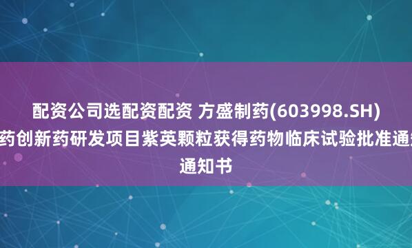 配资公司选配资配资 方盛制药(603998.SH): 中药创新药研发项目紫英颗粒获得药物临床试验批准通知书