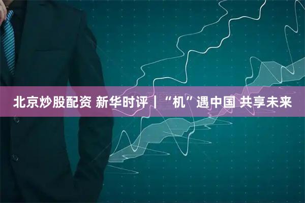 北京炒股配资 新华时评｜“机”遇中国 共享未来