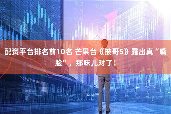 配资平台排名前10名 芒果台《披哥5》露出真“嘴脸”，那味儿对了！