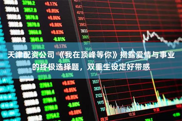 天津配资公司 《我在顶峰等你》揭露爱情与事业的终极选择题，双重生设定好带感