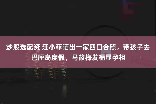 炒股选配资 汪小菲晒出一家四口合照，带孩子去巴厘岛度假，马筱梅发福显孕相