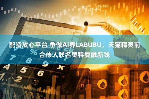 配资放心平台 争做AI界LABUBU，天猫精灵前合伙人联名奥特曼融新钱