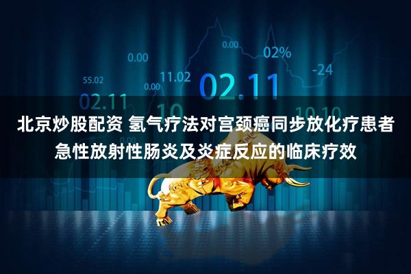 北京炒股配资 氢气疗法对宫颈癌同步放化疗患者急性放射性肠炎及炎症反应的临床疗效