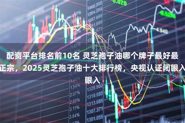 配资平台排名前10名 灵芝孢子油哪个牌子最好最正宗，2025灵芝孢子油十大排行榜，央视认证闭眼入