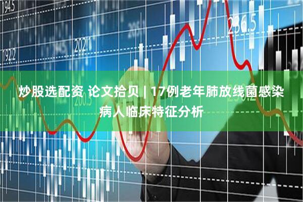 炒股选配资 论文拾贝 | 17例老年肺放线菌感染病人临床特征分析