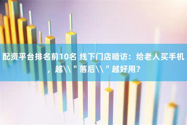 配资平台排名前10名 线下门店暗访:给老人买手机,越\"落后\"越好用?