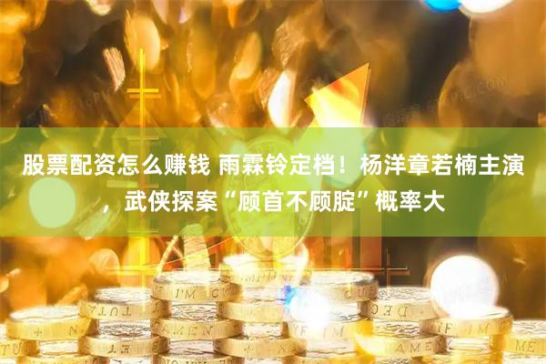 股票配资怎么赚钱 雨霖铃定档！杨洋章若楠主演，武侠探案“顾首不顾腚”概率大