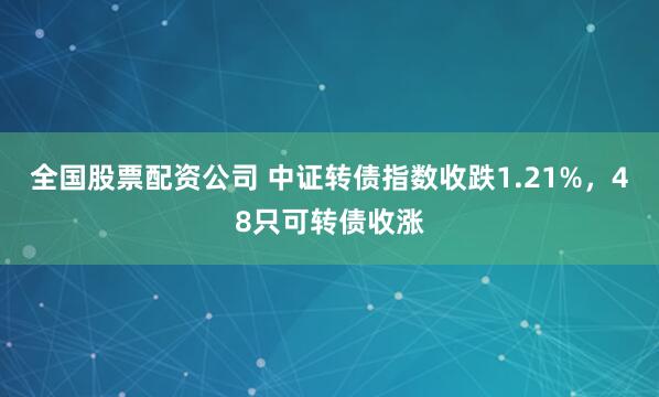 全国股票配资公司 中证转债指数收跌1.21%，48只可转债收涨