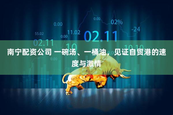 南宁配资公司 一碗汤、一桶油，见证自贸港的速度与激情