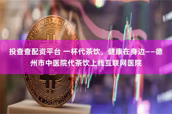 投查查配资平台 一杯代茶饮，健康在身边——德州市中医院代茶饮上线互联网医院
