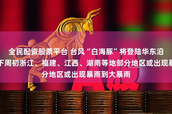全民配资股票平台 台风“白海豚”将登陆华东沿海，周末至下周初浙江、福建、江西、湖南等地部分地区或出现暴雨到大暴雨