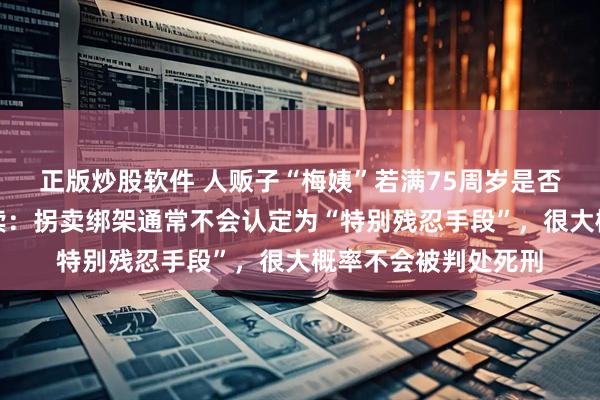 正版炒股软件 人贩子“梅姨”若满75周岁是否适用死刑？律师解读：拐卖绑架通常不会认定为“特别残忍手段”，很大概率不会被判处死刑
