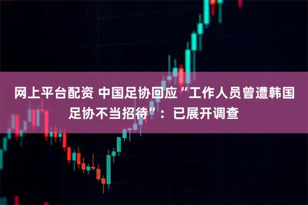 网上平台配资 中国足协回应“工作人员曾遭韩国足协不当招待”：已展开调查