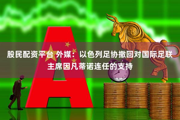 股民配资平台 外媒：以色列足协撤回对国际足联主席因凡蒂诺连任的支持