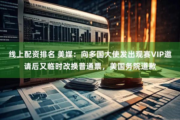 线上配资排名 美媒：向多国大使发出观赛VIP邀请后又临时改换普通票，美国务院道歉