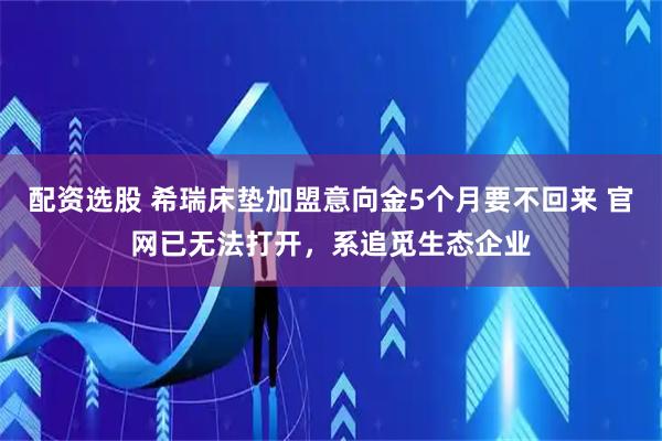 配资选股 希瑞床垫加盟意向金5个月要不回来 官网已无法打开，系追觅生态企业