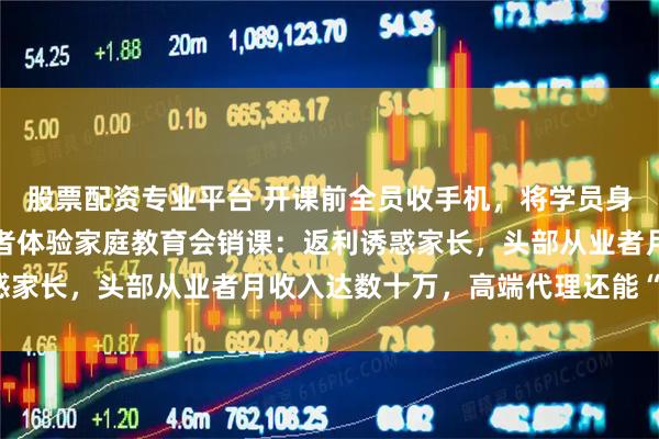 股票配资专业平台 开课前全员收手机，将学员身体用卫生纸裹起来，记者体验家庭教育会销课：返利诱惑家长，头部从业者月收入达数十万，高端代理还能“世袭”