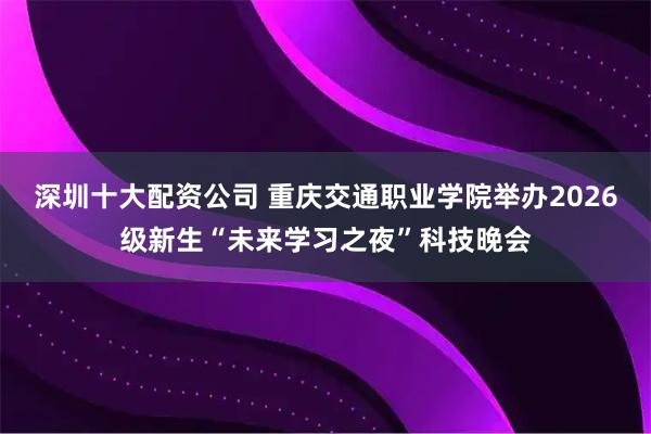 深圳十大配资公司 重庆交通职业学院举办2026级新生“未来学习之夜”科技晚会