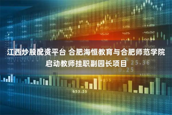 江西炒股配资平台 合肥海恒教育与合肥师范学院启动教师挂职副园长项目
