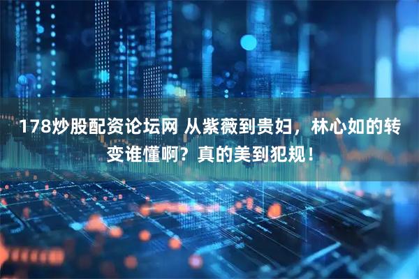 178炒股配资论坛网 从紫薇到贵妇，林心如的转变谁懂啊？真的美到犯规！