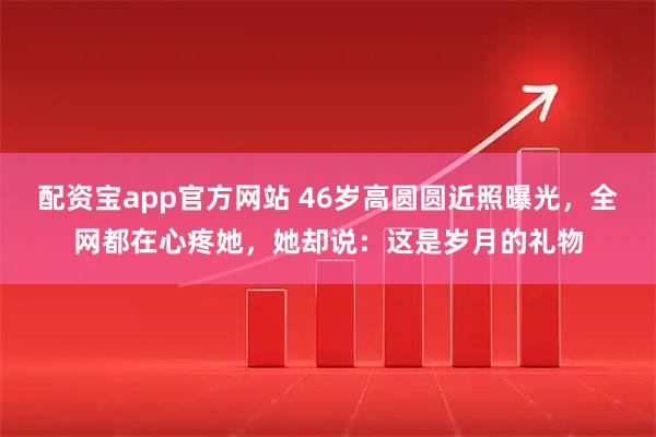 配资宝app官方网站 46岁高圆圆近照曝光，全网都在心疼她，她却说：这是岁月的礼物