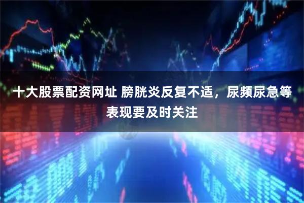十大股票配资网址 膀胱炎反复不适，尿频尿急等表现要及时关注